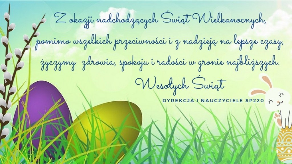 Życzenia z okazji Świąt Wielkanocnych 2021: Z okazji nadchodzących Świąt Wielkanocnych, pomimo wszelkich przeciwności i z nadzieją na lepsze czasy, życzymy  zdrowia, spokoju i radości w gronie najbliższych. Wesołych Świąt! Dyrekcja i Nauczyciele SP220