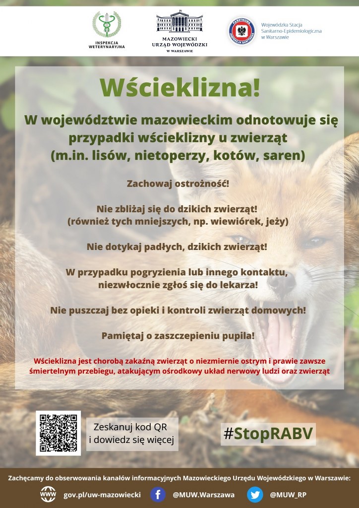 Plakat informujący o wściekliźnie: W województwie mazowieckim odnotowuje się przypadki wścieklizny u zwierząt  (m.in. lisów, nietoperzy, kotów, saren) Zachowaj ostrożność!  Nie zbliżaj się do dzikich zwierząt! (również tych mniejszych, np. wiewiórek, jeży)  Nie dotykaj padłych, dzikich zwierząt! W przypadku pogryzienia lub innego kontaktu, niezwłocznie zgłoś się do lekarza! Nie puszczaj bez opieki i kontroli zwierząt domowych! Pamiętaj o zaszczepieniu pupila! Wścieklizna jest chorobą zakaźną zwierząt o niezmiernie ostrym i prawie zawsze śmiertelnym przebiegu, atakującym ośrodkowy układ nerwowy ludzi oraz zwierząt.