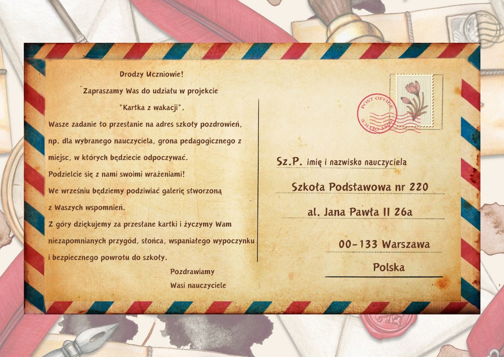 Grafika przedstawia pocztówkę zaadresowaną adresem szkoły wraz z tekstem Drodzy Uczniowie! Zapraszamy Was do udziału w projekcie "Kartka z wakacji". Wasze zadanie to przesłanie na adres szkoły pozdrowień, np. dla wybranego nauczyciela, grona pedagogicznego z miejsc, w których będziecie odpoczywać. Podzielcie się z nami swoimi wrażeniami! We wrześniu będziemy podziwiać galerię stworzoną z Waszych wspomnień. Z góry dziękujemy za przesłane kartki i życzymy Wam niezapomnianych przygód, słońca, wspaniałego wypoczynku i bezpiecznego powrotu do szkoły. Pozdrawiamy grono pedagogiczne