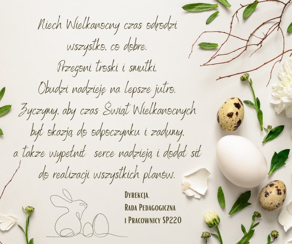 Na jasnym beżowym tle życzenia wielkanocne 2024 - Niech Wielkanocny czas odrodzi wszystko, co dobre.  Przegoni troski i smutki.  Obudzi nadzieję na lepsze jutro.  Życzymy, aby czas Świąt Wielkanocnych  był okazją do odpoczynku i zadumy, a także wypełnił  serce nadzieją i dodał sił do realizacji wszystkich planów. Dyrekcja, Rada Pedagogiczna i Pracownicy SP220