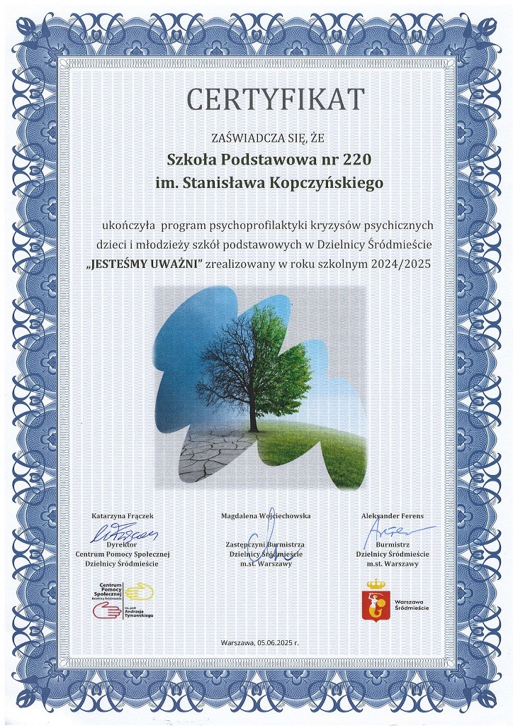 Certyfikat - zaświadcza się, że Szkoła Podstawowa nr 220 im. Stanisława Kopczyńskiego ukończyła program psychoprofilaktyki kryzysów psychicznych dzieci i&nbsp;młodzieży szkoł podstawowych w&nbsp;Dzielnicy Śródmieście ,,Jesteśmy Uważni" zrealizowany w&nbsp;roku szkolnym 2024/2025